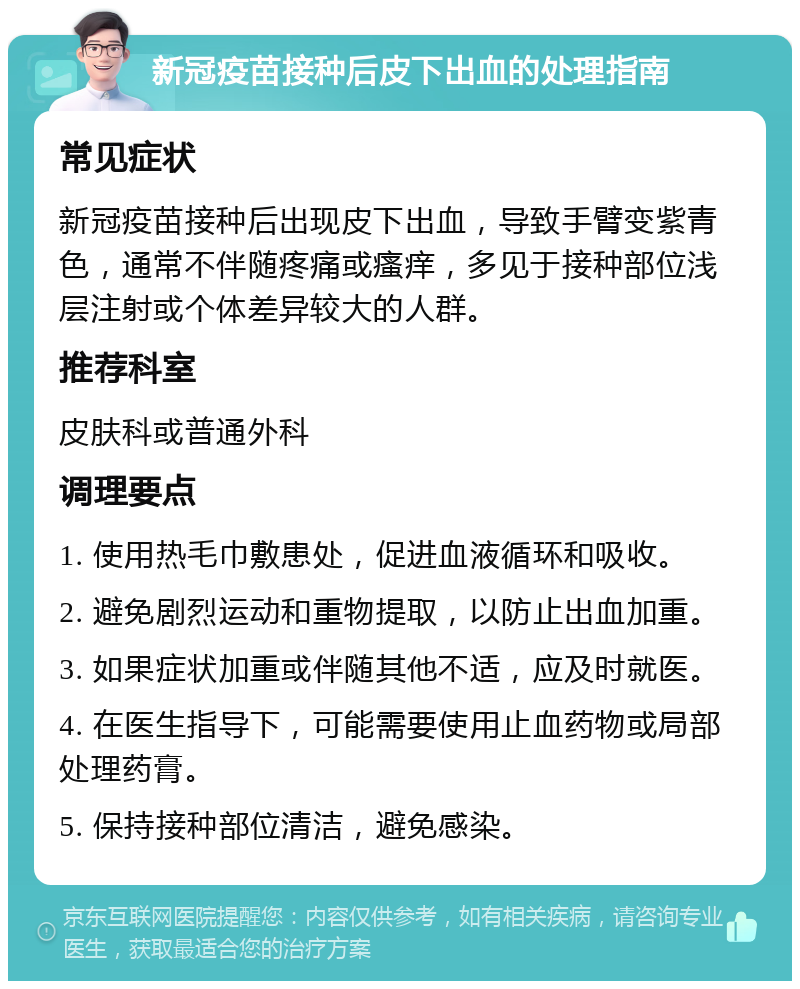 新冠疫苗接种后皮下出血的处理指南 常见症状 新冠疫苗接种后出现皮下出血，导致手臂变紫青色，通常不伴随疼痛或瘙痒，多见于接种部位浅层注射或个体差异较大的人群。 推荐科室 皮肤科或普通外科 调理要点 1. 使用热毛巾敷患处，促进血液循环和吸收。 2. 避免剧烈运动和重物提取，以防止出血加重。 3. 如果症状加重或伴随其他不适，应及时就医。 4. 在医生指导下，可能需要使用止血药物或局部处理药膏。 5. 保持接种部位清洁，避免感染。