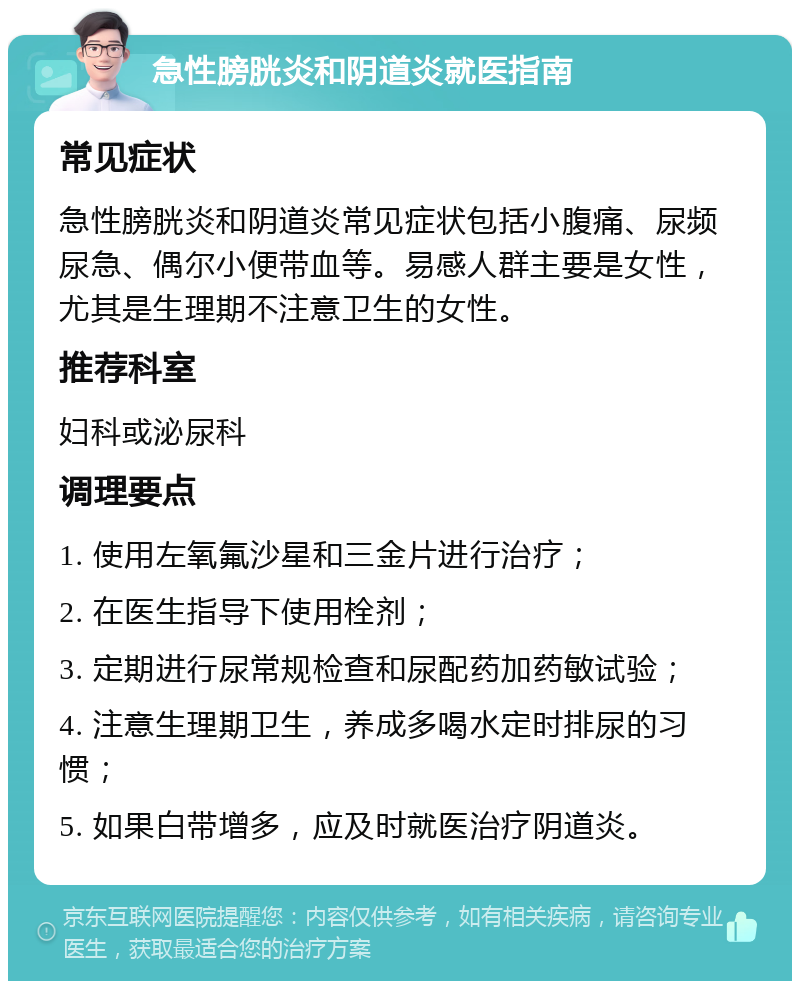 急性膀胱炎和阴道炎就医指南 常见症状 急性膀胱炎和阴道炎常见症状包括小腹痛、尿频尿急、偶尔小便带血等。易感人群主要是女性，尤其是生理期不注意卫生的女性。 推荐科室 妇科或泌尿科 调理要点 1. 使用左氧氟沙星和三金片进行治疗； 2. 在医生指导下使用栓剂； 3. 定期进行尿常规检查和尿配药加药敏试验； 4. 注意生理期卫生，养成多喝水定时排尿的习惯； 5. 如果白带增多，应及时就医治疗阴道炎。