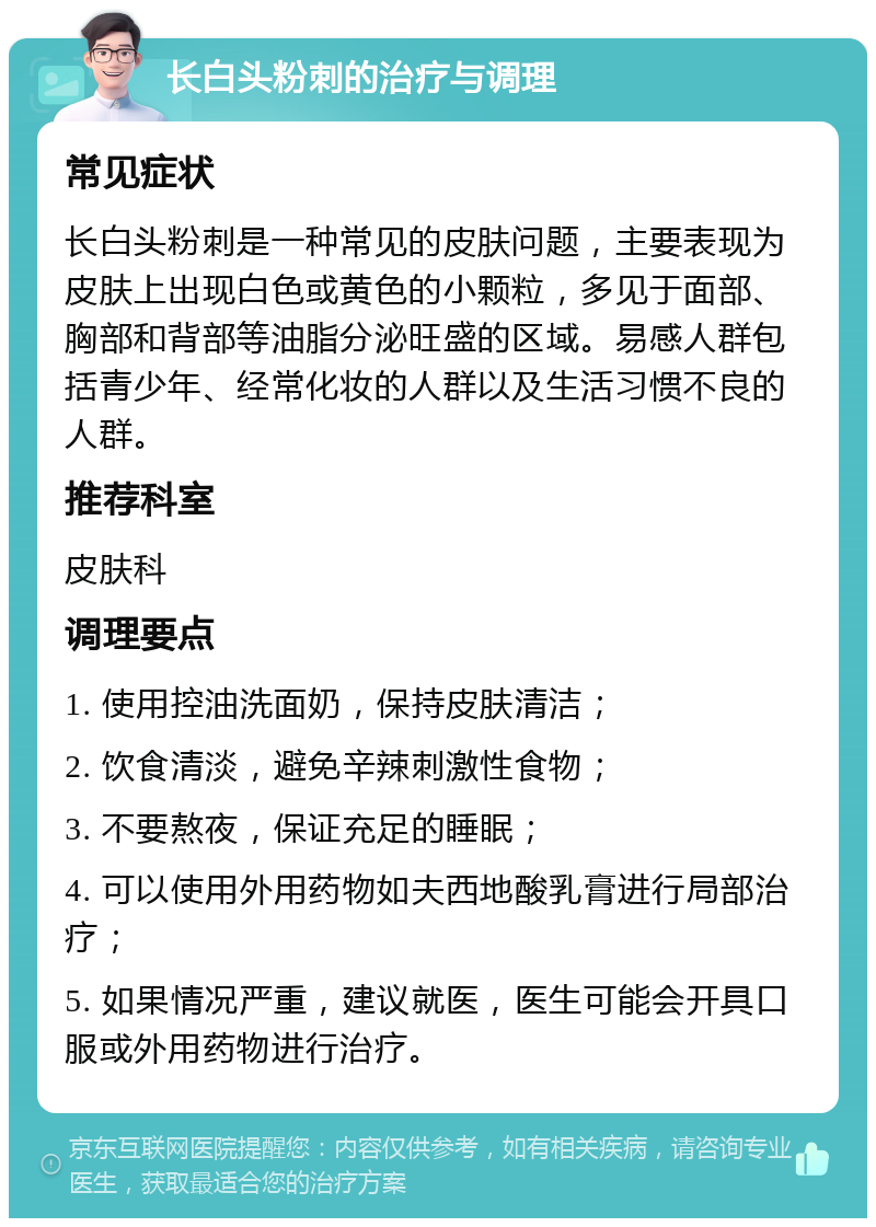 长白头粉刺的治疗与调理 常见症状 长白头粉刺是一种常见的皮肤问题，主要表现为皮肤上出现白色或黄色的小颗粒，多见于面部、胸部和背部等油脂分泌旺盛的区域。易感人群包括青少年、经常化妆的人群以及生活习惯不良的人群。 推荐科室 皮肤科 调理要点 1. 使用控油洗面奶，保持皮肤清洁； 2. 饮食清淡，避免辛辣刺激性食物； 3. 不要熬夜，保证充足的睡眠； 4. 可以使用外用药物如夫西地酸乳膏进行局部治疗； 5. 如果情况严重，建议就医，医生可能会开具口服或外用药物进行治疗。