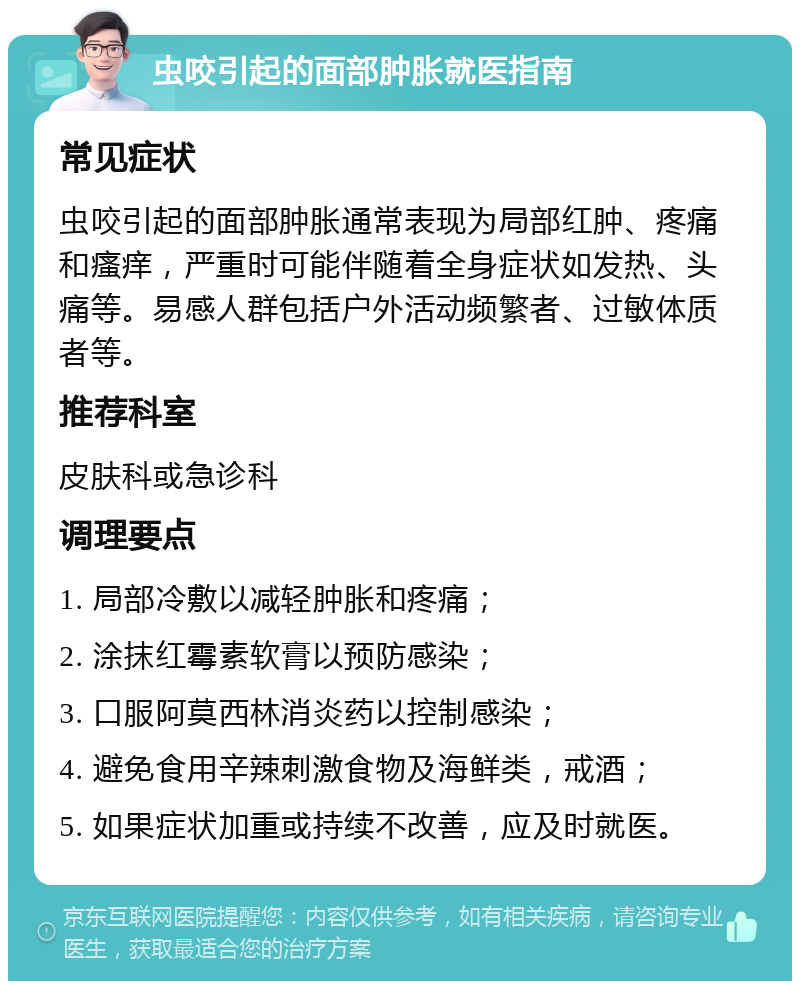 虫咬引起的面部肿胀就医指南 常见症状 虫咬引起的面部肿胀通常表现为局部红肿、疼痛和瘙痒，严重时可能伴随着全身症状如发热、头痛等。易感人群包括户外活动频繁者、过敏体质者等。 推荐科室 皮肤科或急诊科 调理要点 1. 局部冷敷以减轻肿胀和疼痛； 2. 涂抹红霉素软膏以预防感染； 3. 口服阿莫西林消炎药以控制感染； 4. 避免食用辛辣刺激食物及海鲜类，戒酒； 5. 如果症状加重或持续不改善，应及时就医。