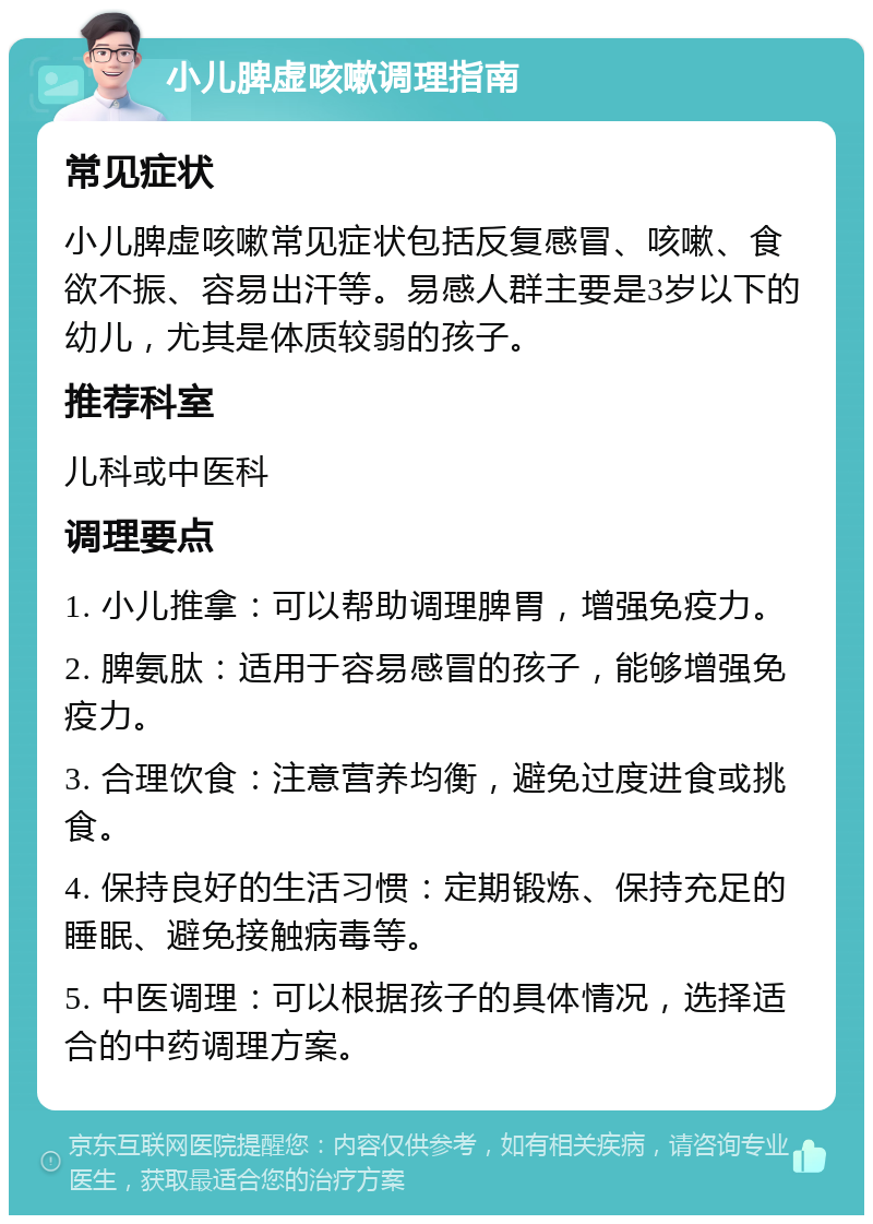 小儿脾虚咳嗽调理指南 常见症状 小儿脾虚咳嗽常见症状包括反复感冒、咳嗽、食欲不振、容易出汗等。易感人群主要是3岁以下的幼儿，尤其是体质较弱的孩子。 推荐科室 儿科或中医科 调理要点 1. 小儿推拿：可以帮助调理脾胃，增强免疫力。 2. 脾氨肽：适用于容易感冒的孩子，能够增强免疫力。 3. 合理饮食：注意营养均衡，避免过度进食或挑食。 4. 保持良好的生活习惯：定期锻炼、保持充足的睡眠、避免接触病毒等。 5. 中医调理：可以根据孩子的具体情况，选择适合的中药调理方案。