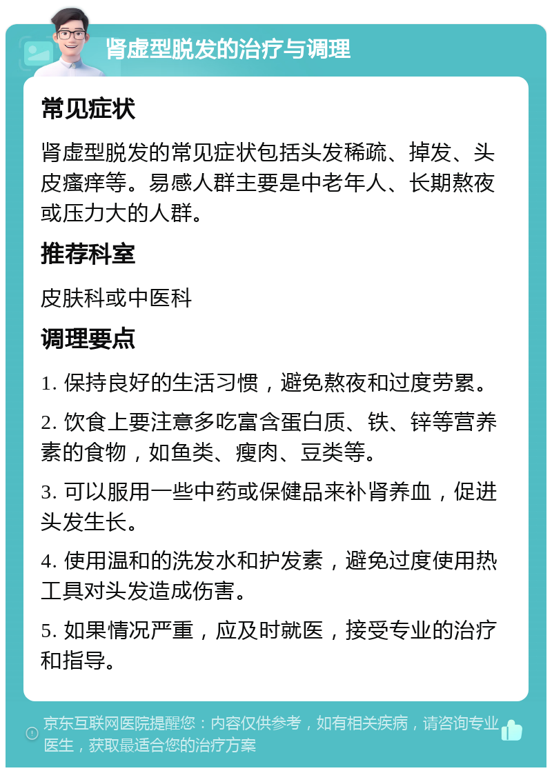 肾虚型脱发的治疗与调理 常见症状 肾虚型脱发的常见症状包括头发稀疏、掉发、头皮瘙痒等。易感人群主要是中老年人、长期熬夜或压力大的人群。 推荐科室 皮肤科或中医科 调理要点 1. 保持良好的生活习惯，避免熬夜和过度劳累。 2. 饮食上要注意多吃富含蛋白质、铁、锌等营养素的食物，如鱼类、瘦肉、豆类等。 3. 可以服用一些中药或保健品来补肾养血，促进头发生长。 4. 使用温和的洗发水和护发素，避免过度使用热工具对头发造成伤害。 5. 如果情况严重，应及时就医，接受专业的治疗和指导。