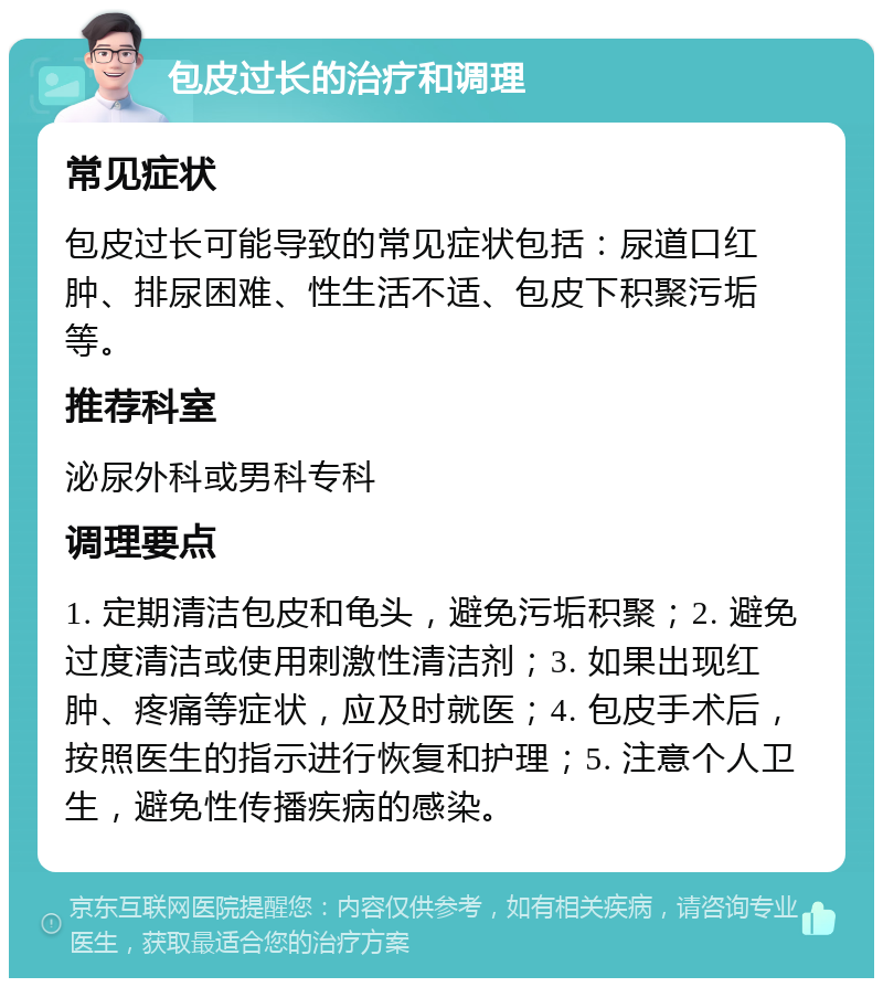 包皮过长的治疗和调理 常见症状 包皮过长可能导致的常见症状包括：尿道口红肿、排尿困难、性生活不适、包皮下积聚污垢等。 推荐科室 泌尿外科或男科专科 调理要点 1. 定期清洁包皮和龟头，避免污垢积聚；2. 避免过度清洁或使用刺激性清洁剂；3. 如果出现红肿、疼痛等症状，应及时就医；4. 包皮手术后，按照医生的指示进行恢复和护理；5. 注意个人卫生，避免性传播疾病的感染。