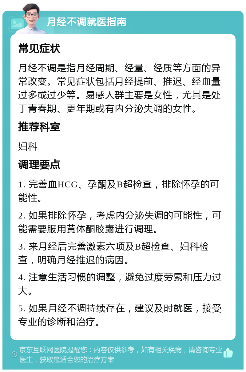 月经不调就医指南 常见症状 月经不调是指月经周期、经量、经质等方面的异常改变。常见症状包括月经提前、推迟、经血量过多或过少等。易感人群主要是女性，尤其是处于青春期、更年期或有内分泌失调的女性。 推荐科室 妇科 调理要点 1. 完善血HCG、孕酮及B超检查，排除怀孕的可能性。 2. 如果排除怀孕，考虑内分泌失调的可能性，可能需要服用黄体酮胶囊进行调理。 3. 来月经后完善激素六项及B超检查、妇科检查，明确月经推迟的病因。 4. 注意生活习惯的调整，避免过度劳累和压力过大。 5. 如果月经不调持续存在，建议及时就医，接受专业的诊断和治疗。