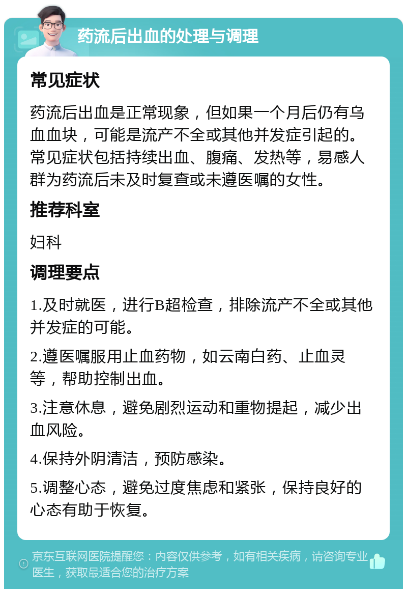 药流后出血的处理与调理 常见症状 药流后出血是正常现象，但如果一个月后仍有乌血血块，可能是流产不全或其他并发症引起的。常见症状包括持续出血、腹痛、发热等，易感人群为药流后未及时复查或未遵医嘱的女性。 推荐科室 妇科 调理要点 1.及时就医，进行B超检查，排除流产不全或其他并发症的可能。 2.遵医嘱服用止血药物，如云南白药、止血灵等，帮助控制出血。 3.注意休息，避免剧烈运动和重物提起，减少出血风险。 4.保持外阴清洁，预防感染。 5.调整心态，避免过度焦虑和紧张，保持良好的心态有助于恢复。