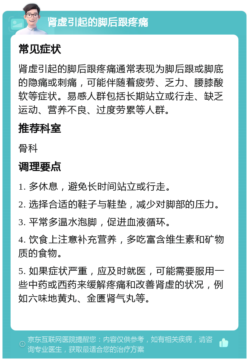 肾虚引起的脚后跟疼痛 常见症状 肾虚引起的脚后跟疼痛通常表现为脚后跟或脚底的隐痛或刺痛，可能伴随着疲劳、乏力、腰膝酸软等症状。易感人群包括长期站立或行走、缺乏运动、营养不良、过度劳累等人群。 推荐科室 骨科 调理要点 1. 多休息，避免长时间站立或行走。 2. 选择合适的鞋子与鞋垫，减少对脚部的压力。 3. 平常多温水泡脚，促进血液循环。 4. 饮食上注意补充营养，多吃富含维生素和矿物质的食物。 5. 如果症状严重，应及时就医，可能需要服用一些中药或西药来缓解疼痛和改善肾虚的状况，例如六味地黄丸、金匮肾气丸等。