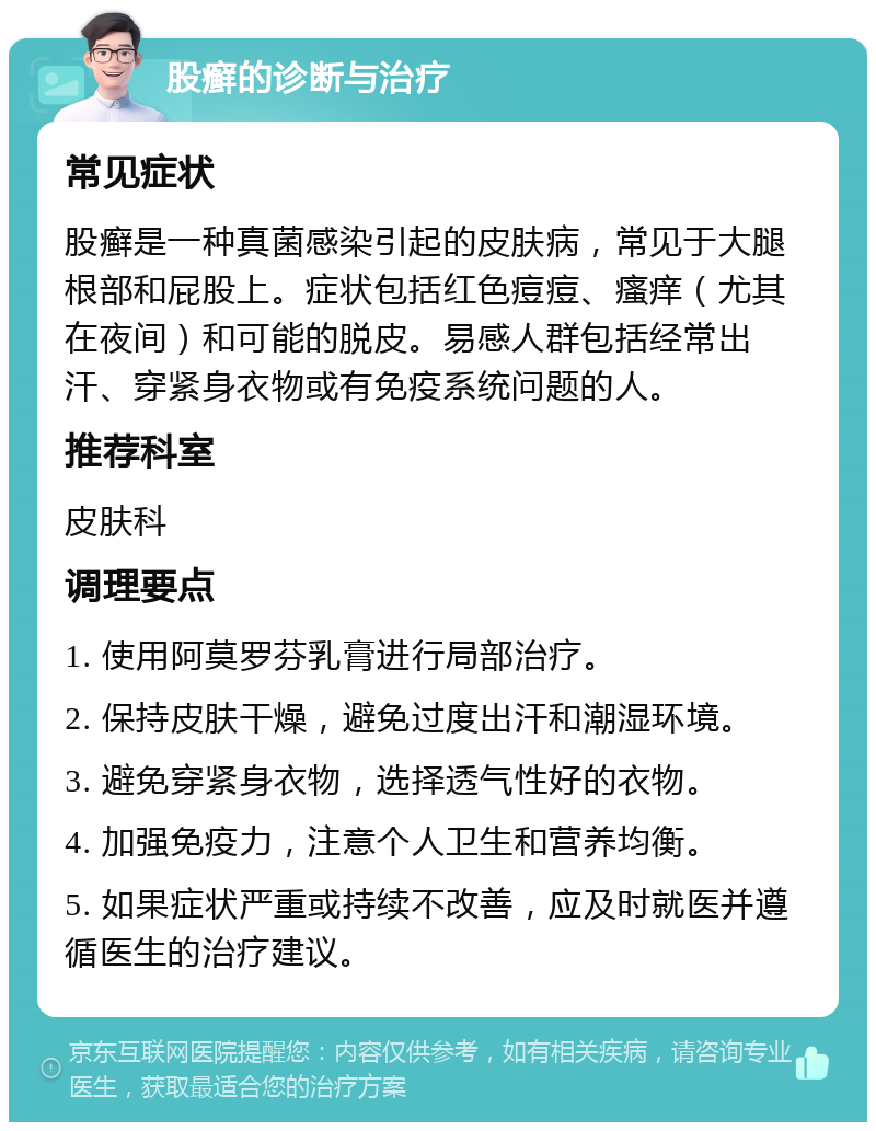 股癣的诊断与治疗 常见症状 股癣是一种真菌感染引起的皮肤病，常见于大腿根部和屁股上。症状包括红色痘痘、瘙痒（尤其在夜间）和可能的脱皮。易感人群包括经常出汗、穿紧身衣物或有免疫系统问题的人。 推荐科室 皮肤科 调理要点 1. 使用阿莫罗芬乳膏进行局部治疗。 2. 保持皮肤干燥，避免过度出汗和潮湿环境。 3. 避免穿紧身衣物，选择透气性好的衣物。 4. 加强免疫力，注意个人卫生和营养均衡。 5. 如果症状严重或持续不改善，应及时就医并遵循医生的治疗建议。