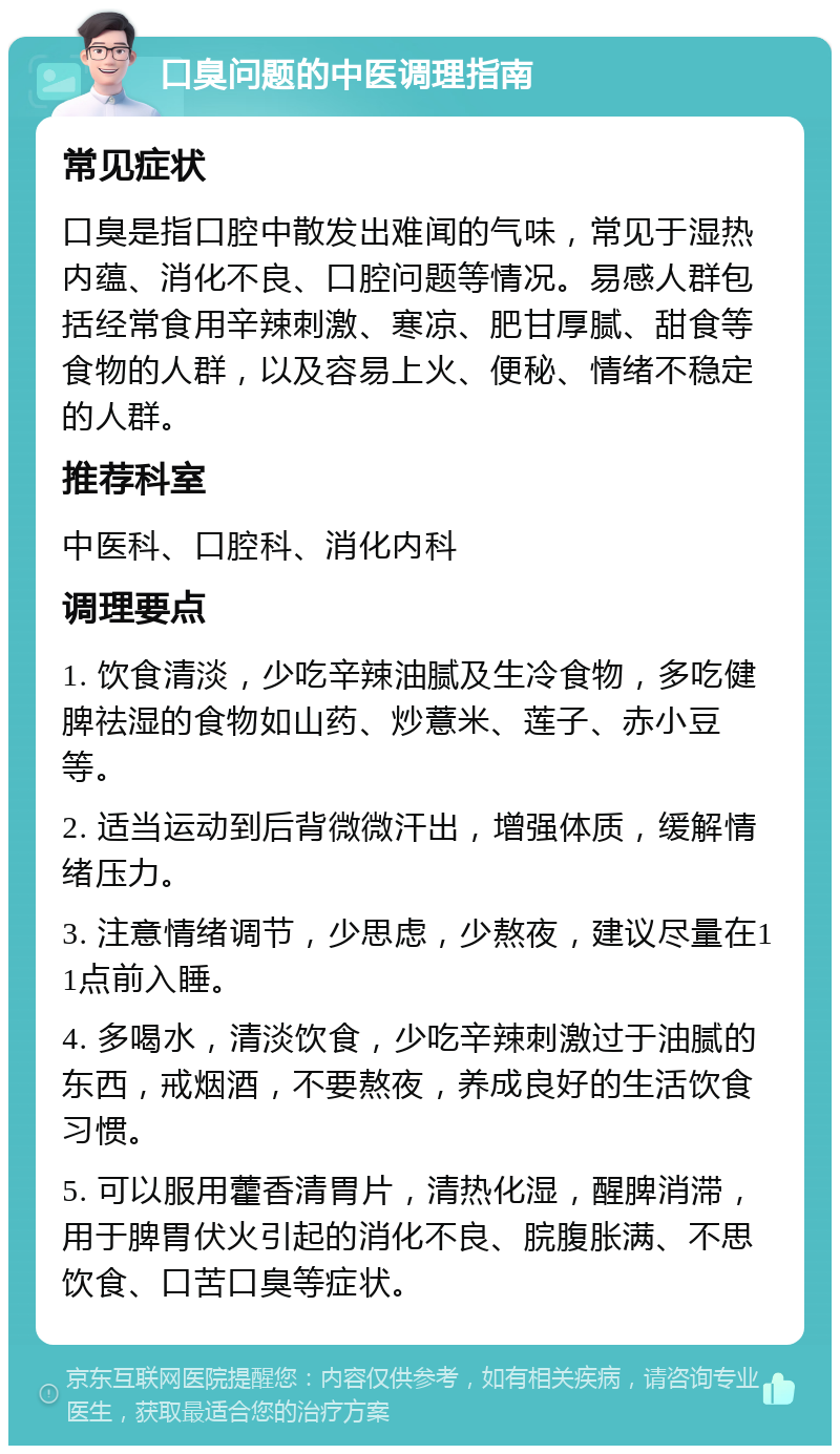 口臭问题的中医调理指南 常见症状 口臭是指口腔中散发出难闻的气味，常见于湿热内蕴、消化不良、口腔问题等情况。易感人群包括经常食用辛辣刺激、寒凉、肥甘厚腻、甜食等食物的人群，以及容易上火、便秘、情绪不稳定的人群。 推荐科室 中医科、口腔科、消化内科 调理要点 1. 饮食清淡，少吃辛辣油腻及生冷食物，多吃健脾祛湿的食物如山药、炒薏米、莲子、赤小豆等。 2. 适当运动到后背微微汗出，增强体质，缓解情绪压力。 3. 注意情绪调节，少思虑，少熬夜，建议尽量在11点前入睡。 4. 多喝水，清淡饮食，少吃辛辣刺激过于油腻的东西，戒烟酒，不要熬夜，养成良好的生活饮食习惯。 5. 可以服用藿香清胃片，清热化湿，醒脾消滞，用于脾胃伏火引起的消化不良、脘腹胀满、不思饮食、口苦口臭等症状。