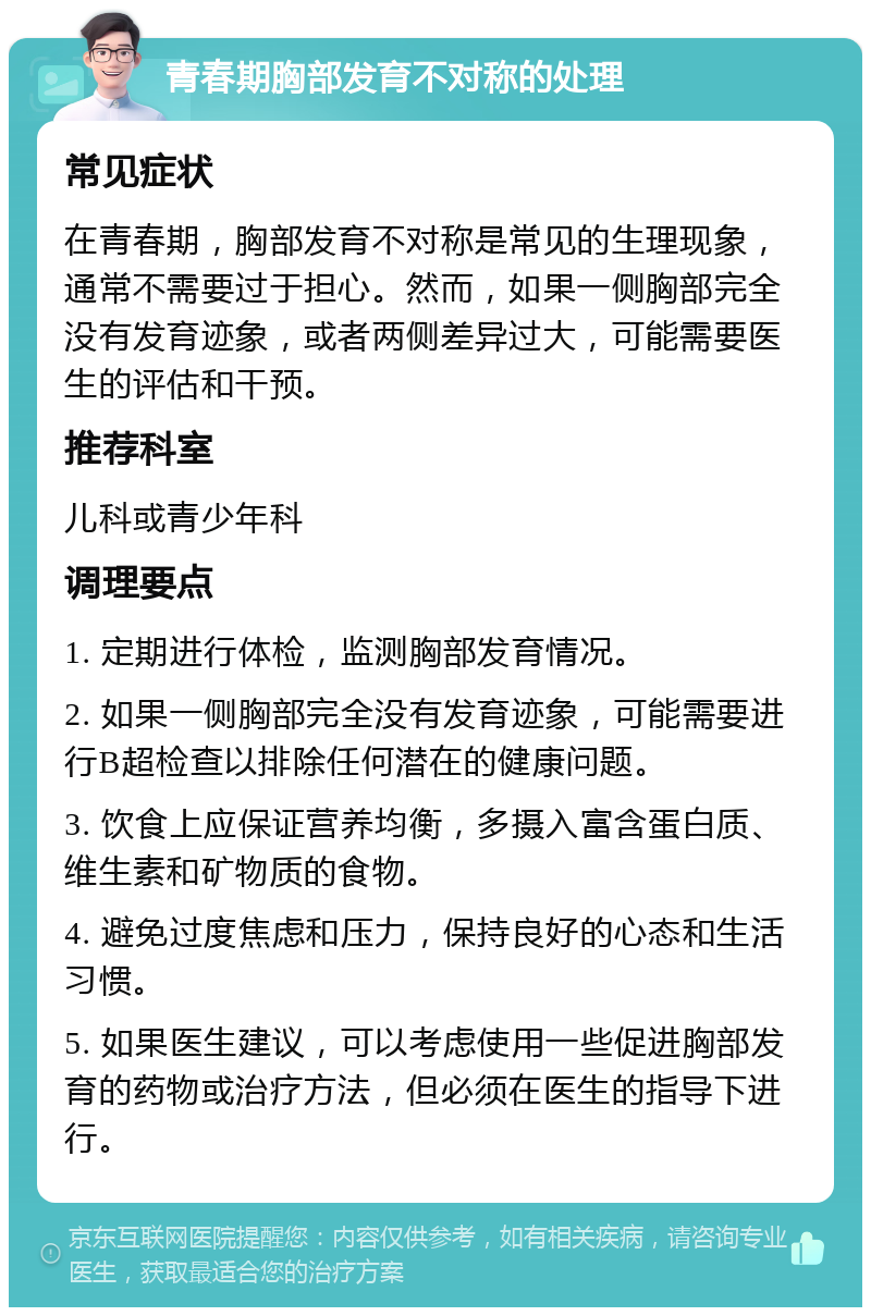 青春期胸部发育不对称的处理 常见症状 在青春期，胸部发育不对称是常见的生理现象，通常不需要过于担心。然而，如果一侧胸部完全没有发育迹象，或者两侧差异过大，可能需要医生的评估和干预。 推荐科室 儿科或青少年科 调理要点 1. 定期进行体检，监测胸部发育情况。 2. 如果一侧胸部完全没有发育迹象，可能需要进行B超检查以排除任何潜在的健康问题。 3. 饮食上应保证营养均衡，多摄入富含蛋白质、维生素和矿物质的食物。 4. 避免过度焦虑和压力，保持良好的心态和生活习惯。 5. 如果医生建议，可以考虑使用一些促进胸部发育的药物或治疗方法，但必须在医生的指导下进行。