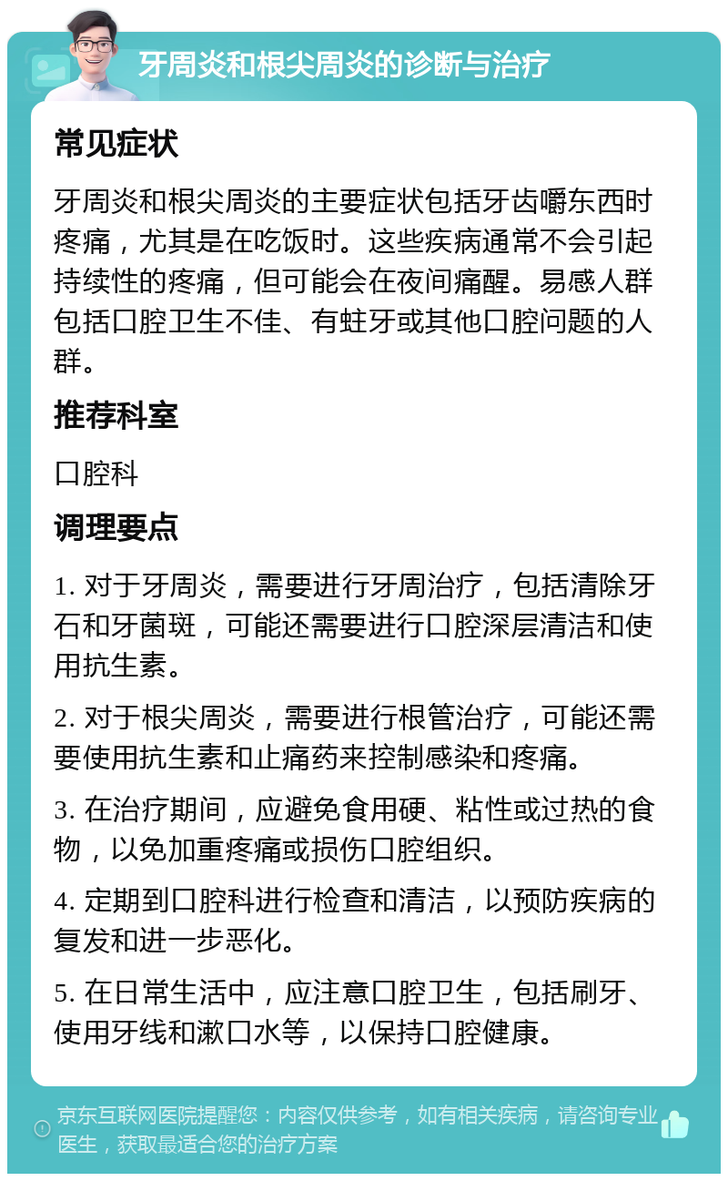 牙周炎和根尖周炎的诊断与治疗 常见症状 牙周炎和根尖周炎的主要症状包括牙齿嚼东西时疼痛，尤其是在吃饭时。这些疾病通常不会引起持续性的疼痛，但可能会在夜间痛醒。易感人群包括口腔卫生不佳、有蛀牙或其他口腔问题的人群。 推荐科室 口腔科 调理要点 1. 对于牙周炎，需要进行牙周治疗，包括清除牙石和牙菌斑，可能还需要进行口腔深层清洁和使用抗生素。 2. 对于根尖周炎，需要进行根管治疗，可能还需要使用抗生素和止痛药来控制感染和疼痛。 3. 在治疗期间，应避免食用硬、粘性或过热的食物，以免加重疼痛或损伤口腔组织。 4. 定期到口腔科进行检查和清洁，以预防疾病的复发和进一步恶化。 5. 在日常生活中，应注意口腔卫生，包括刷牙、使用牙线和漱口水等，以保持口腔健康。