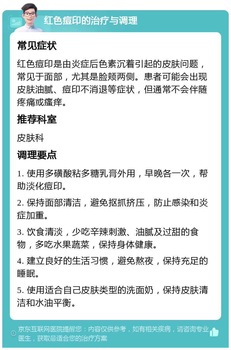 红色痘印的治疗与调理 常见症状 红色痘印是由炎症后色素沉着引起的皮肤问题，常见于面部，尤其是脸颊两侧。患者可能会出现皮肤油腻、痘印不消退等症状，但通常不会伴随疼痛或瘙痒。 推荐科室 皮肤科 调理要点 1. 使用多磺酸粘多糖乳膏外用，早晚各一次，帮助淡化痘印。 2. 保持面部清洁，避免抠抓挤压，防止感染和炎症加重。 3. 饮食清淡，少吃辛辣刺激、油腻及过甜的食物，多吃水果蔬菜，保持身体健康。 4. 建立良好的生活习惯，避免熬夜，保持充足的睡眠。 5. 使用适合自己皮肤类型的洗面奶，保持皮肤清洁和水油平衡。