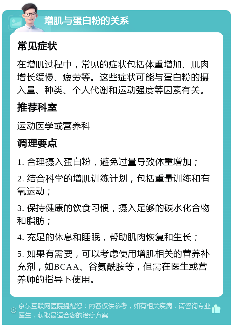 增肌与蛋白粉的关系 常见症状 在增肌过程中，常见的症状包括体重增加、肌肉增长缓慢、疲劳等。这些症状可能与蛋白粉的摄入量、种类、个人代谢和运动强度等因素有关。 推荐科室 运动医学或营养科 调理要点 1. 合理摄入蛋白粉，避免过量导致体重增加； 2. 结合科学的增肌训练计划，包括重量训练和有氧运动； 3. 保持健康的饮食习惯，摄入足够的碳水化合物和脂肪； 4. 充足的休息和睡眠，帮助肌肉恢复和生长； 5. 如果有需要，可以考虑使用增肌相关的营养补充剂，如BCAA、谷氨酰胺等，但需在医生或营养师的指导下使用。