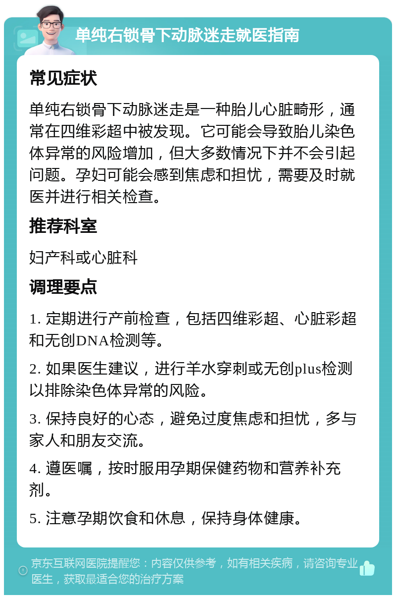 单纯右锁骨下动脉迷走就医指南 常见症状 单纯右锁骨下动脉迷走是一种胎儿心脏畸形，通常在四维彩超中被发现。它可能会导致胎儿染色体异常的风险增加，但大多数情况下并不会引起问题。孕妇可能会感到焦虑和担忧，需要及时就医并进行相关检查。 推荐科室 妇产科或心脏科 调理要点 1. 定期进行产前检查，包括四维彩超、心脏彩超和无创DNA检测等。 2. 如果医生建议，进行羊水穿刺或无创plus检测以排除染色体异常的风险。 3. 保持良好的心态，避免过度焦虑和担忧，多与家人和朋友交流。 4. 遵医嘱，按时服用孕期保健药物和营养补充剂。 5. 注意孕期饮食和休息，保持身体健康。