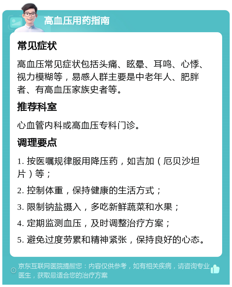 高血压用药指南 常见症状 高血压常见症状包括头痛、眩晕、耳鸣、心悸、视力模糊等，易感人群主要是中老年人、肥胖者、有高血压家族史者等。 推荐科室 心血管内科或高血压专科门诊。 调理要点 1. 按医嘱规律服用降压药，如吉加（厄贝沙坦片）等； 2. 控制体重，保持健康的生活方式； 3. 限制钠盐摄入，多吃新鲜蔬菜和水果； 4. 定期监测血压，及时调整治疗方案； 5. 避免过度劳累和精神紧张，保持良好的心态。