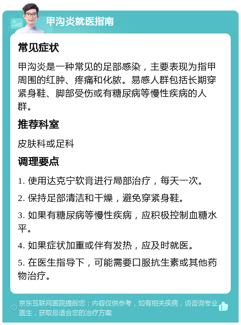 甲沟炎就医指南 常见症状 甲沟炎是一种常见的足部感染，主要表现为指甲周围的红肿、疼痛和化脓。易感人群包括长期穿紧身鞋、脚部受伤或有糖尿病等慢性疾病的人群。 推荐科室 皮肤科或足科 调理要点 1. 使用达克宁软膏进行局部治疗，每天一次。 2. 保持足部清洁和干燥，避免穿紧身鞋。 3. 如果有糖尿病等慢性疾病，应积极控制血糖水平。 4. 如果症状加重或伴有发热，应及时就医。 5. 在医生指导下，可能需要口服抗生素或其他药物治疗。