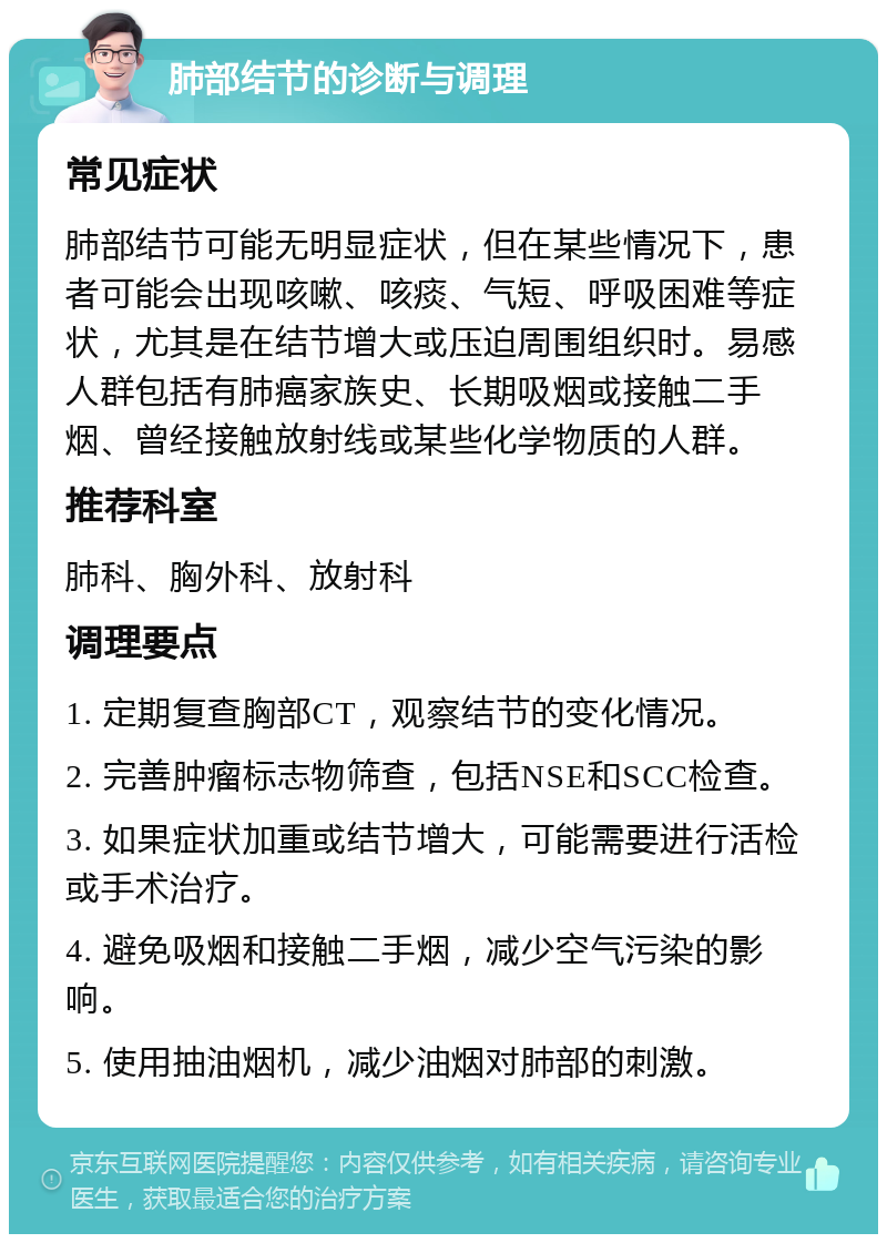 肺部结节的诊断与调理 常见症状 肺部结节可能无明显症状，但在某些情况下，患者可能会出现咳嗽、咳痰、气短、呼吸困难等症状，尤其是在结节增大或压迫周围组织时。易感人群包括有肺癌家族史、长期吸烟或接触二手烟、曾经接触放射线或某些化学物质的人群。 推荐科室 肺科、胸外科、放射科 调理要点 1. 定期复查胸部CT，观察结节的变化情况。 2. 完善肿瘤标志物筛查，包括NSE和SCC检查。 3. 如果症状加重或结节增大，可能需要进行活检或手术治疗。 4. 避免吸烟和接触二手烟，减少空气污染的影响。 5. 使用抽油烟机，减少油烟对肺部的刺激。