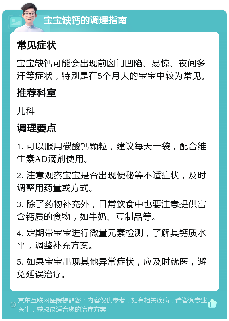 宝宝缺钙的调理指南 常见症状 宝宝缺钙可能会出现前囟门凹陷、易惊、夜间多汗等症状，特别是在5个月大的宝宝中较为常见。 推荐科室 儿科 调理要点 1. 可以服用碳酸钙颗粒，建议每天一袋，配合维生素AD滴剂使用。 2. 注意观察宝宝是否出现便秘等不适症状，及时调整用药量或方式。 3. 除了药物补充外，日常饮食中也要注意提供富含钙质的食物，如牛奶、豆制品等。 4. 定期带宝宝进行微量元素检测，了解其钙质水平，调整补充方案。 5. 如果宝宝出现其他异常症状，应及时就医，避免延误治疗。