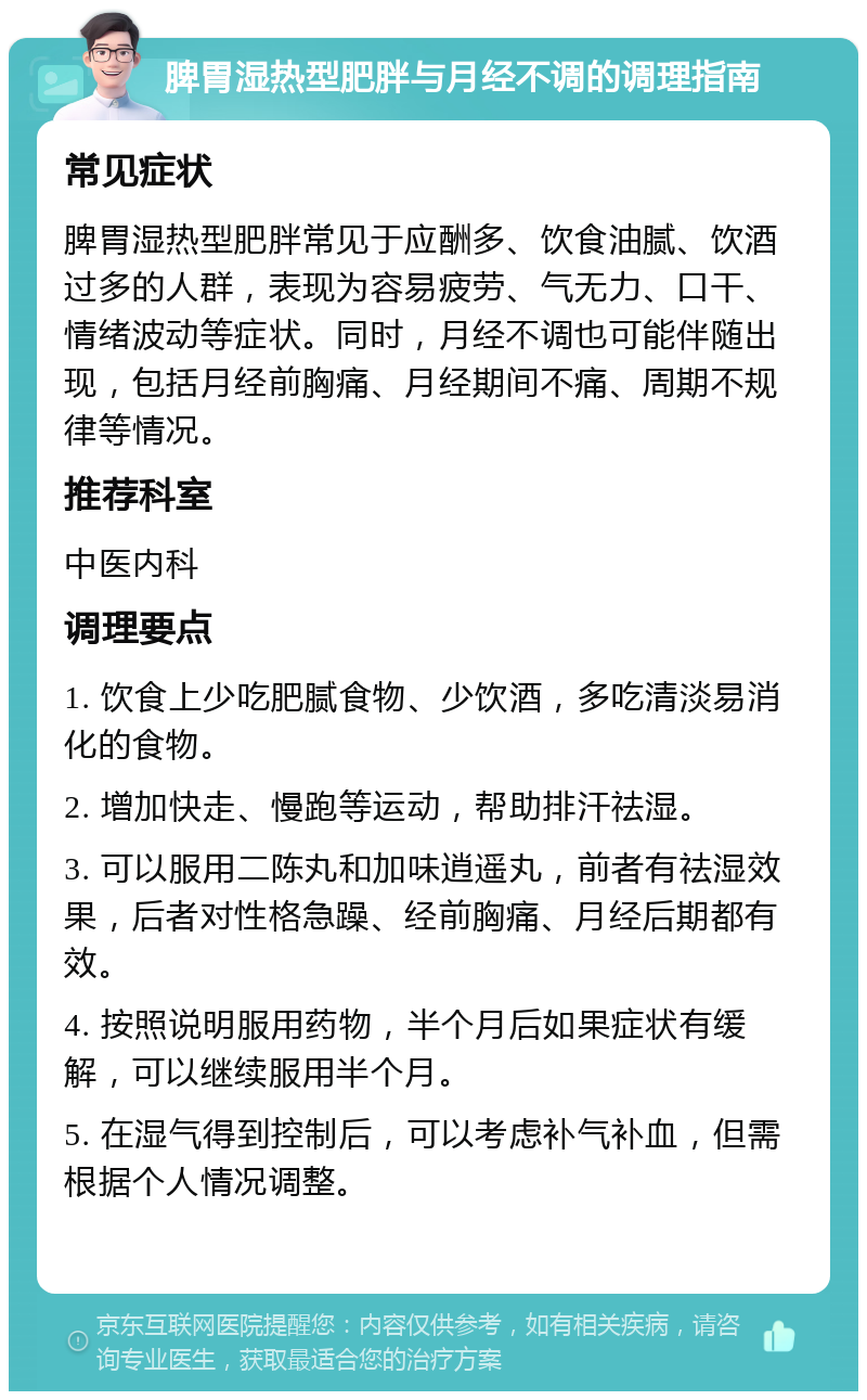 脾胃湿热型肥胖与月经不调的调理指南 常见症状 脾胃湿热型肥胖常见于应酬多、饮食油腻、饮酒过多的人群，表现为容易疲劳、气无力、口干、情绪波动等症状。同时，月经不调也可能伴随出现，包括月经前胸痛、月经期间不痛、周期不规律等情况。 推荐科室 中医内科 调理要点 1. 饮食上少吃肥腻食物、少饮酒，多吃清淡易消化的食物。 2. 增加快走、慢跑等运动，帮助排汗祛湿。 3. 可以服用二陈丸和加味逍遥丸，前者有祛湿效果，后者对性格急躁、经前胸痛、月经后期都有效。 4. 按照说明服用药物，半个月后如果症状有缓解，可以继续服用半个月。 5. 在湿气得到控制后，可以考虑补气补血，但需根据个人情况调整。