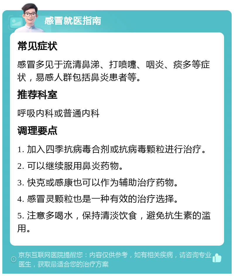 感冒就医指南 常见症状 感冒多见于流清鼻涕、打喷嚏、咽炎、痰多等症状，易感人群包括鼻炎患者等。 推荐科室 呼吸内科或普通内科 调理要点 1. 加入四季抗病毒合剂或抗病毒颗粒进行治疗。 2. 可以继续服用鼻炎药物。 3. 快克或感康也可以作为辅助治疗药物。 4. 感冒灵颗粒也是一种有效的治疗选择。 5. 注意多喝水，保持清淡饮食，避免抗生素的滥用。