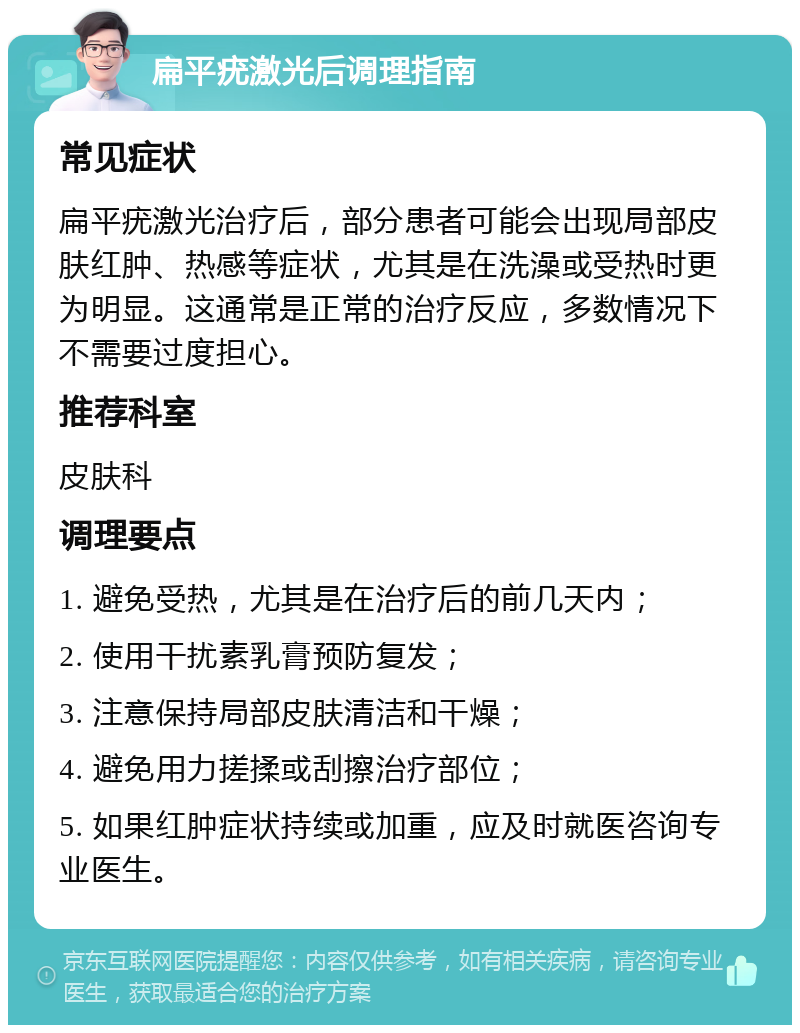 扁平疣激光后调理指南 常见症状 扁平疣激光治疗后，部分患者可能会出现局部皮肤红肿、热感等症状，尤其是在洗澡或受热时更为明显。这通常是正常的治疗反应，多数情况下不需要过度担心。 推荐科室 皮肤科 调理要点 1. 避免受热，尤其是在治疗后的前几天内； 2. 使用干扰素乳膏预防复发； 3. 注意保持局部皮肤清洁和干燥； 4. 避免用力搓揉或刮擦治疗部位； 5. 如果红肿症状持续或加重，应及时就医咨询专业医生。