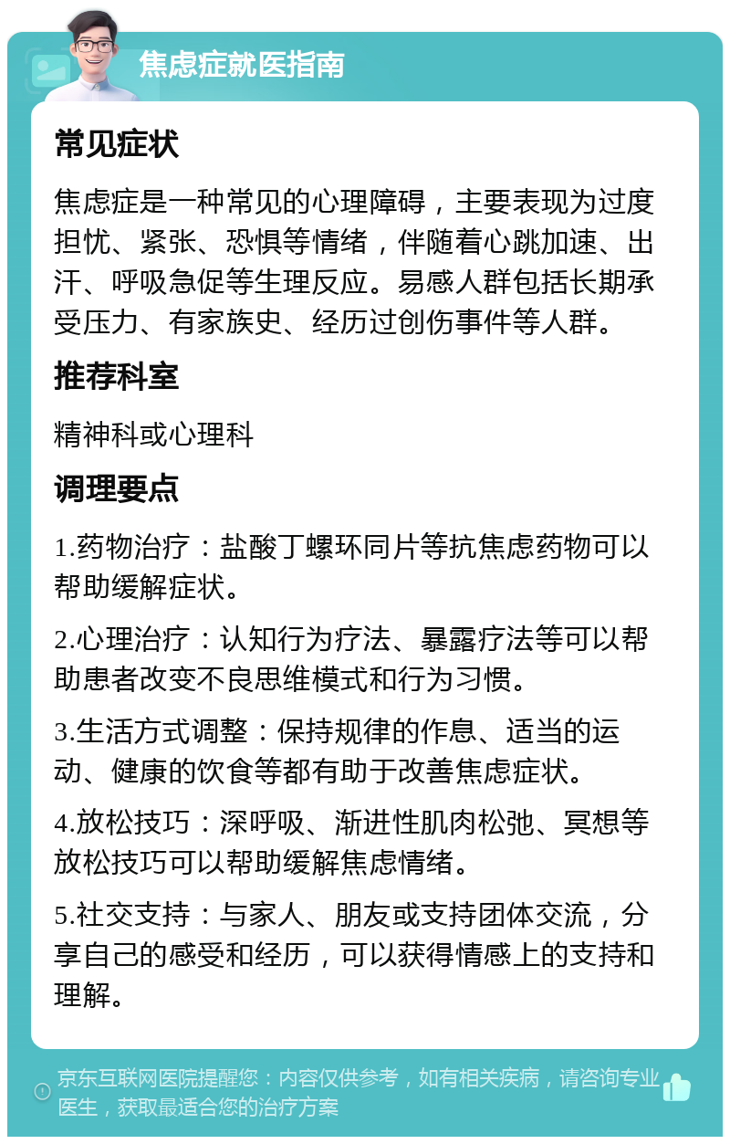 焦虑症就医指南 常见症状 焦虑症是一种常见的心理障碍，主要表现为过度担忧、紧张、恐惧等情绪，伴随着心跳加速、出汗、呼吸急促等生理反应。易感人群包括长期承受压力、有家族史、经历过创伤事件等人群。 推荐科室 精神科或心理科 调理要点 1.药物治疗：盐酸丁螺环同片等抗焦虑药物可以帮助缓解症状。 2.心理治疗：认知行为疗法、暴露疗法等可以帮助患者改变不良思维模式和行为习惯。 3.生活方式调整：保持规律的作息、适当的运动、健康的饮食等都有助于改善焦虑症状。 4.放松技巧：深呼吸、渐进性肌肉松弛、冥想等放松技巧可以帮助缓解焦虑情绪。 5.社交支持：与家人、朋友或支持团体交流，分享自己的感受和经历，可以获得情感上的支持和理解。