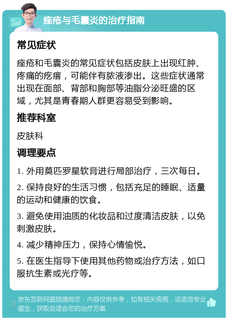 痤疮与毛囊炎的治疗指南 常见症状 痤疮和毛囊炎的常见症状包括皮肤上出现红肿、疼痛的疙瘩，可能伴有脓液渗出。这些症状通常出现在面部、背部和胸部等油脂分泌旺盛的区域，尤其是青春期人群更容易受到影响。 推荐科室 皮肤科 调理要点 1. 外用莫匹罗星软膏进行局部治疗，三次每日。 2. 保持良好的生活习惯，包括充足的睡眠、适量的运动和健康的饮食。 3. 避免使用油质的化妆品和过度清洁皮肤，以免刺激皮肤。 4. 减少精神压力，保持心情愉悦。 5. 在医生指导下使用其他药物或治疗方法，如口服抗生素或光疗等。