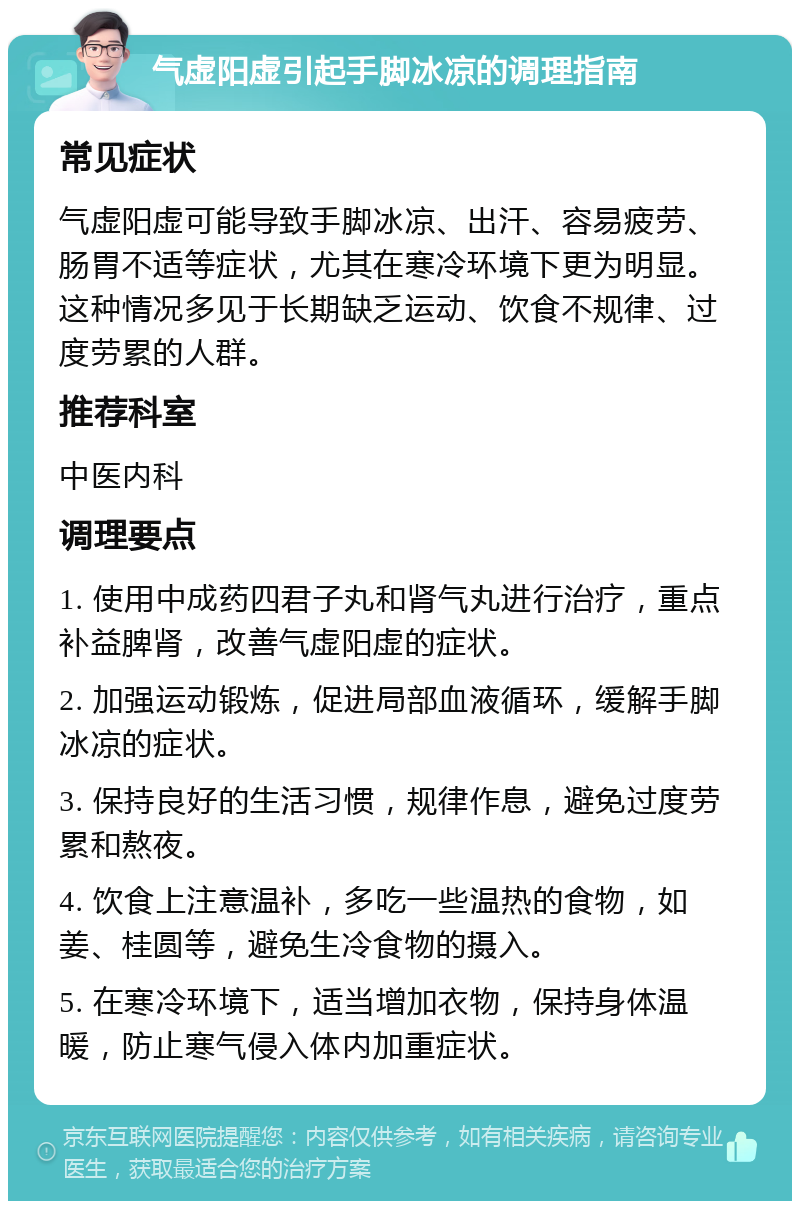 气虚阳虚引起手脚冰凉的调理指南 常见症状 气虚阳虚可能导致手脚冰凉、出汗、容易疲劳、肠胃不适等症状，尤其在寒冷环境下更为明显。这种情况多见于长期缺乏运动、饮食不规律、过度劳累的人群。 推荐科室 中医内科 调理要点 1. 使用中成药四君子丸和肾气丸进行治疗，重点补益脾肾，改善气虚阳虚的症状。 2. 加强运动锻炼，促进局部血液循环，缓解手脚冰凉的症状。 3. 保持良好的生活习惯，规律作息，避免过度劳累和熬夜。 4. 饮食上注意温补，多吃一些温热的食物，如姜、桂圆等，避免生冷食物的摄入。 5. 在寒冷环境下，适当增加衣物，保持身体温暖，防止寒气侵入体内加重症状。