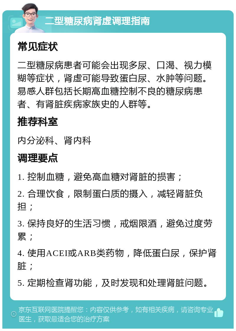 二型糖尿病肾虚调理指南 常见症状 二型糖尿病患者可能会出现多尿、口渴、视力模糊等症状，肾虚可能导致蛋白尿、水肿等问题。易感人群包括长期高血糖控制不良的糖尿病患者、有肾脏疾病家族史的人群等。 推荐科室 内分泌科、肾内科 调理要点 1. 控制血糖，避免高血糖对肾脏的损害； 2. 合理饮食，限制蛋白质的摄入，减轻肾脏负担； 3. 保持良好的生活习惯，戒烟限酒，避免过度劳累； 4. 使用ACEI或ARB类药物，降低蛋白尿，保护肾脏； 5. 定期检查肾功能，及时发现和处理肾脏问题。