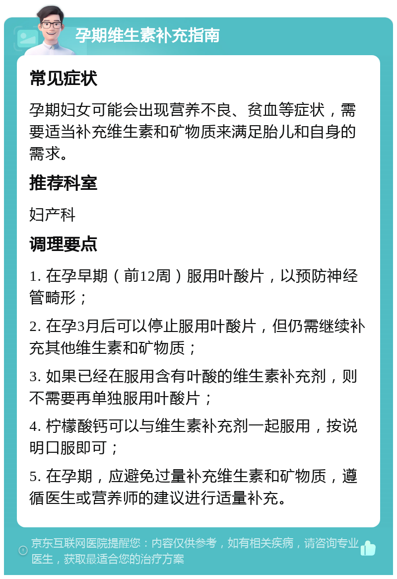 孕期维生素补充指南 常见症状 孕期妇女可能会出现营养不良、贫血等症状，需要适当补充维生素和矿物质来满足胎儿和自身的需求。 推荐科室 妇产科 调理要点 1. 在孕早期（前12周）服用叶酸片，以预防神经管畸形； 2. 在孕3月后可以停止服用叶酸片，但仍需继续补充其他维生素和矿物质； 3. 如果已经在服用含有叶酸的维生素补充剂，则不需要再单独服用叶酸片； 4. 柠檬酸钙可以与维生素补充剂一起服用，按说明口服即可； 5. 在孕期，应避免过量补充维生素和矿物质，遵循医生或营养师的建议进行适量补充。