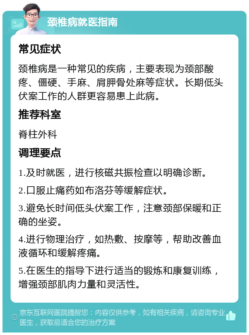 颈椎病就医指南 常见症状 颈椎病是一种常见的疾病，主要表现为颈部酸疼、僵硬、手麻、肩胛骨处麻等症状。长期低头伏案工作的人群更容易患上此病。 推荐科室 脊柱外科 调理要点 1.及时就医，进行核磁共振检查以明确诊断。 2.口服止痛药如布洛芬等缓解症状。 3.避免长时间低头伏案工作，注意颈部保暖和正确的坐姿。 4.进行物理治疗，如热敷、按摩等，帮助改善血液循环和缓解疼痛。 5.在医生的指导下进行适当的锻炼和康复训练，增强颈部肌肉力量和灵活性。