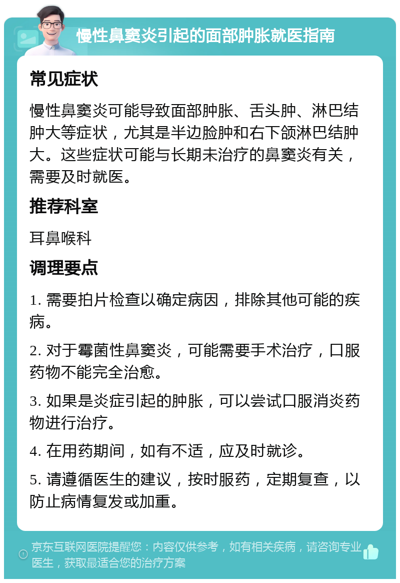 慢性鼻窦炎引起的面部肿胀就医指南 常见症状 慢性鼻窦炎可能导致面部肿胀、舌头肿、淋巴结肿大等症状，尤其是半边脸肿和右下颌淋巴结肿大。这些症状可能与长期未治疗的鼻窦炎有关，需要及时就医。 推荐科室 耳鼻喉科 调理要点 1. 需要拍片检查以确定病因，排除其他可能的疾病。 2. 对于霉菌性鼻窦炎，可能需要手术治疗，口服药物不能完全治愈。 3. 如果是炎症引起的肿胀，可以尝试口服消炎药物进行治疗。 4. 在用药期间，如有不适，应及时就诊。 5. 请遵循医生的建议，按时服药，定期复查，以防止病情复发或加重。