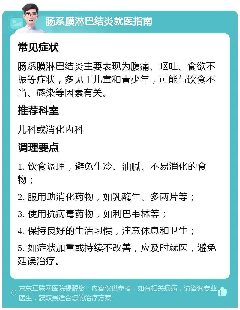 肠系膜淋巴结炎就医指南 常见症状 肠系膜淋巴结炎主要表现为腹痛、呕吐、食欲不振等症状，多见于儿童和青少年，可能与饮食不当、感染等因素有关。 推荐科室 儿科或消化内科 调理要点 1. 饮食调理，避免生冷、油腻、不易消化的食物； 2. 服用助消化药物，如乳酶生、多两片等； 3. 使用抗病毒药物，如利巴韦林等； 4. 保持良好的生活习惯，注意休息和卫生； 5. 如症状加重或持续不改善，应及时就医，避免延误治疗。