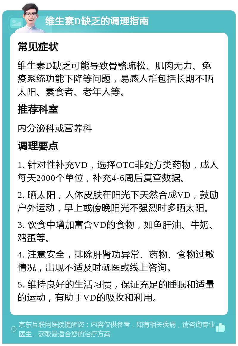 维生素D缺乏的调理指南 常见症状 维生素D缺乏可能导致骨骼疏松、肌肉无力、免疫系统功能下降等问题，易感人群包括长期不晒太阳、素食者、老年人等。 推荐科室 内分泌科或营养科 调理要点 1. 针对性补充VD，选择OTC非处方类药物，成人每天2000个单位，补充4-6周后复查数据。 2. 晒太阳，人体皮肤在阳光下天然合成VD，鼓励户外运动，早上或傍晚阳光不强烈时多晒太阳。 3. 饮食中增加富含VD的食物，如鱼肝油、牛奶、鸡蛋等。 4. 注意安全，排除肝肾功异常、药物、食物过敏情况，出现不适及时就医或线上咨询。 5. 维持良好的生活习惯，保证充足的睡眠和适量的运动，有助于VD的吸收和利用。