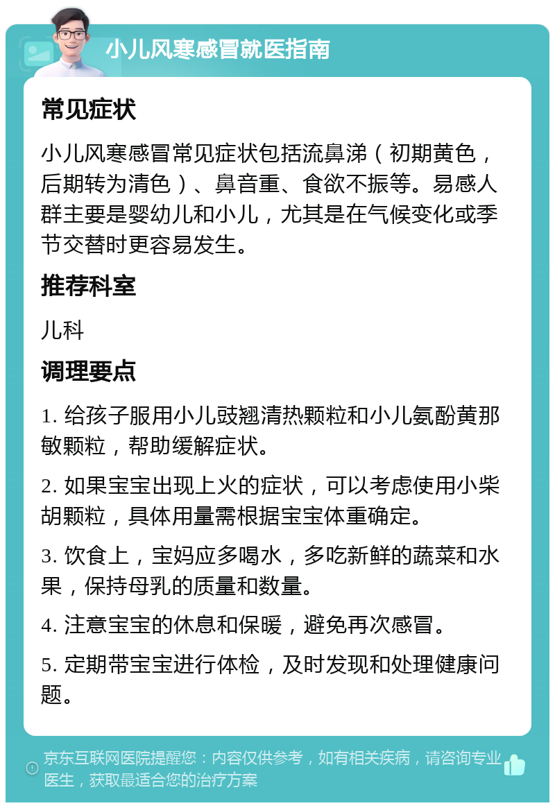 小儿风寒感冒就医指南 常见症状 小儿风寒感冒常见症状包括流鼻涕（初期黄色，后期转为清色）、鼻音重、食欲不振等。易感人群主要是婴幼儿和小儿，尤其是在气候变化或季节交替时更容易发生。 推荐科室 儿科 调理要点 1. 给孩子服用小儿豉翘清热颗粒和小儿氨酚黄那敏颗粒，帮助缓解症状。 2. 如果宝宝出现上火的症状，可以考虑使用小柴胡颗粒，具体用量需根据宝宝体重确定。 3. 饮食上，宝妈应多喝水，多吃新鲜的蔬菜和水果，保持母乳的质量和数量。 4. 注意宝宝的休息和保暖，避免再次感冒。 5. 定期带宝宝进行体检，及时发现和处理健康问题。