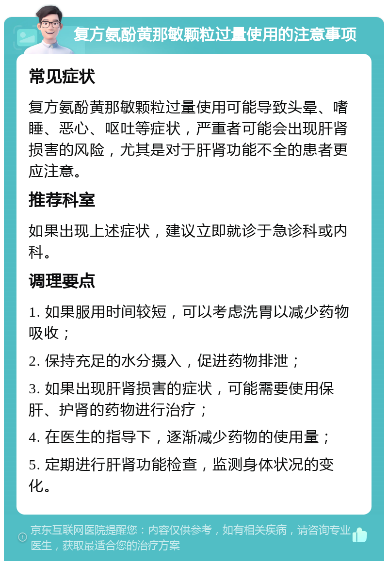 复方氨酚黄那敏颗粒过量使用的注意事项 常见症状 复方氨酚黄那敏颗粒过量使用可能导致头晕、嗜睡、恶心、呕吐等症状，严重者可能会出现肝肾损害的风险，尤其是对于肝肾功能不全的患者更应注意。 推荐科室 如果出现上述症状，建议立即就诊于急诊科或内科。 调理要点 1. 如果服用时间较短，可以考虑洗胃以减少药物吸收； 2. 保持充足的水分摄入，促进药物排泄； 3. 如果出现肝肾损害的症状，可能需要使用保肝、护肾的药物进行治疗； 4. 在医生的指导下，逐渐减少药物的使用量； 5. 定期进行肝肾功能检查，监测身体状况的变化。