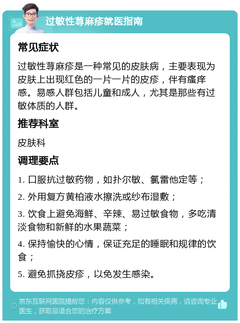 过敏性荨麻疹就医指南 常见症状 过敏性荨麻疹是一种常见的皮肤病，主要表现为皮肤上出现红色的一片一片的皮疹，伴有瘙痒感。易感人群包括儿童和成人，尤其是那些有过敏体质的人群。 推荐科室 皮肤科 调理要点 1. 口服抗过敏药物，如扑尔敏、氯雷他定等； 2. 外用复方黄柏液水擦洗或纱布湿敷； 3. 饮食上避免海鲜、辛辣、易过敏食物，多吃清淡食物和新鲜的水果蔬菜； 4. 保持愉快的心情，保证充足的睡眠和规律的饮食； 5. 避免抓挠皮疹，以免发生感染。