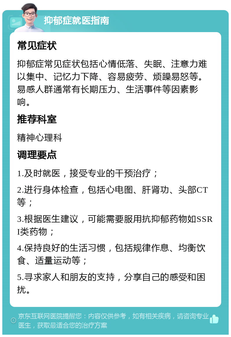 抑郁症就医指南 常见症状 抑郁症常见症状包括心情低落、失眠、注意力难以集中、记忆力下降、容易疲劳、烦躁易怒等。易感人群通常有长期压力、生活事件等因素影响。 推荐科室 精神心理科 调理要点 1.及时就医，接受专业的干预治疗； 2.进行身体检查，包括心电图、肝肾功、头部CT等； 3.根据医生建议，可能需要服用抗抑郁药物如SSRI类药物； 4.保持良好的生活习惯，包括规律作息、均衡饮食、适量运动等； 5.寻求家人和朋友的支持，分享自己的感受和困扰。