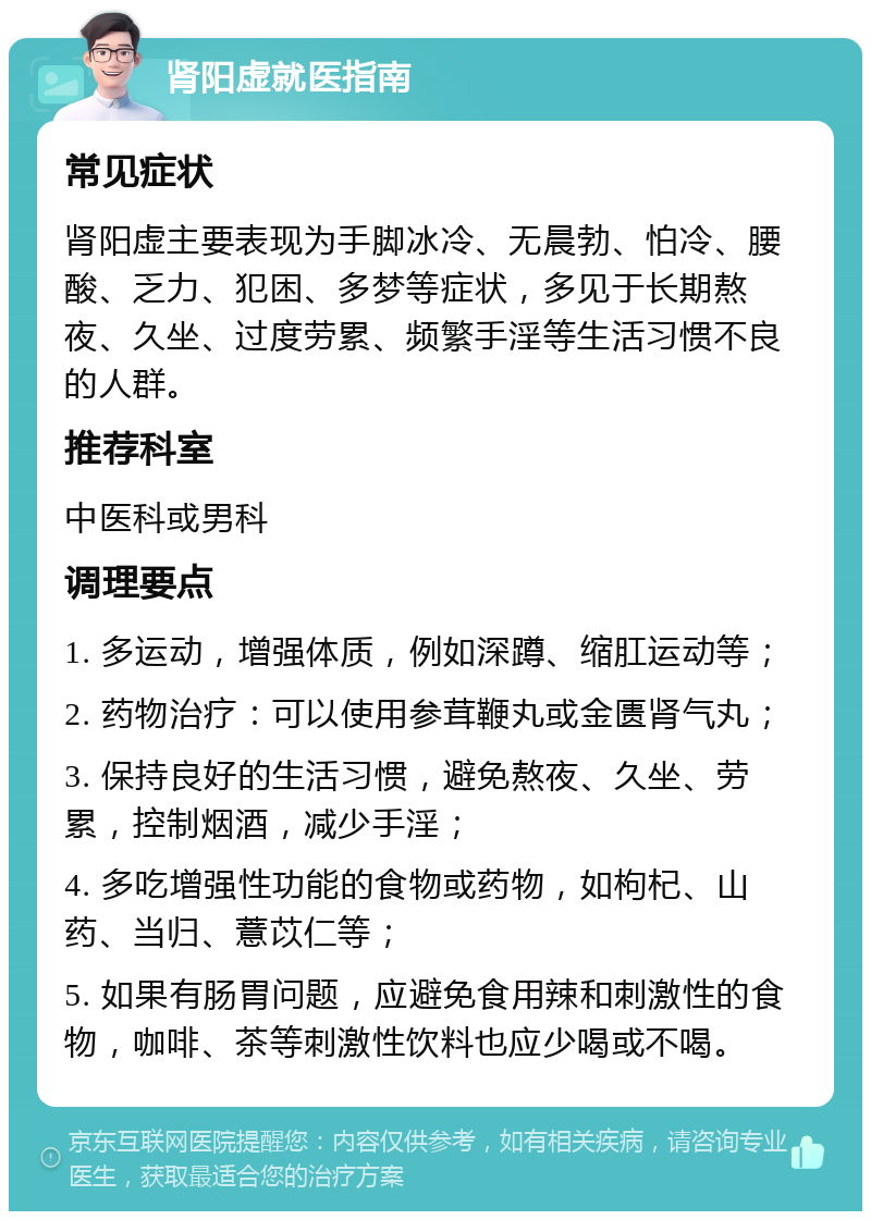 肾阳虚就医指南 常见症状 肾阳虚主要表现为手脚冰冷、无晨勃、怕冷、腰酸、乏力、犯困、多梦等症状，多见于长期熬夜、久坐、过度劳累、频繁手淫等生活习惯不良的人群。 推荐科室 中医科或男科 调理要点 1. 多运动，增强体质，例如深蹲、缩肛运动等； 2. 药物治疗：可以使用参茸鞭丸或金匮肾气丸； 3. 保持良好的生活习惯，避免熬夜、久坐、劳累，控制烟酒，减少手淫； 4. 多吃增强性功能的食物或药物，如枸杞、山药、当归、薏苡仁等； 5. 如果有肠胃问题，应避免食用辣和刺激性的食物，咖啡、茶等刺激性饮料也应少喝或不喝。