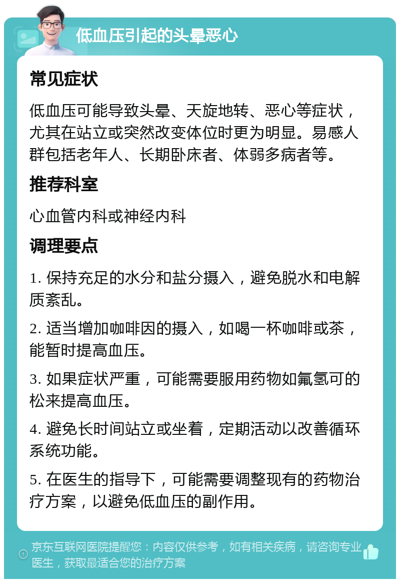 低血压引起的头晕恶心 常见症状 低血压可能导致头晕、天旋地转、恶心等症状，尤其在站立或突然改变体位时更为明显。易感人群包括老年人、长期卧床者、体弱多病者等。 推荐科室 心血管内科或神经内科 调理要点 1. 保持充足的水分和盐分摄入，避免脱水和电解质紊乱。 2. 适当增加咖啡因的摄入，如喝一杯咖啡或茶，能暂时提高血压。 3. 如果症状严重，可能需要服用药物如氟氢可的松来提高血压。 4. 避免长时间站立或坐着，定期活动以改善循环系统功能。 5. 在医生的指导下，可能需要调整现有的药物治疗方案，以避免低血压的副作用。