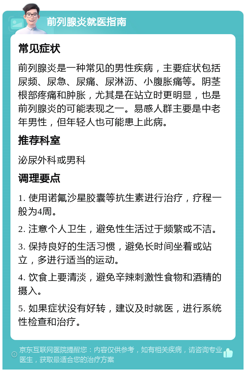 前列腺炎就医指南 常见症状 前列腺炎是一种常见的男性疾病，主要症状包括尿频、尿急、尿痛、尿淋沥、小腹胀痛等。阴茎根部疼痛和肿胀，尤其是在站立时更明显，也是前列腺炎的可能表现之一。易感人群主要是中老年男性，但年轻人也可能患上此病。 推荐科室 泌尿外科或男科 调理要点 1. 使用诺氟沙星胶囊等抗生素进行治疗，疗程一般为4周。 2. 注意个人卫生，避免性生活过于频繁或不洁。 3. 保持良好的生活习惯，避免长时间坐着或站立，多进行适当的运动。 4. 饮食上要清淡，避免辛辣刺激性食物和酒精的摄入。 5. 如果症状没有好转，建议及时就医，进行系统性检查和治疗。