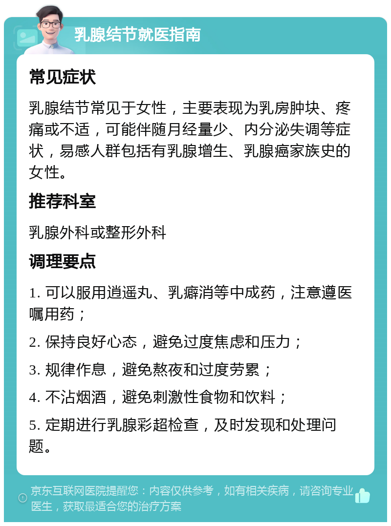 乳腺结节就医指南 常见症状 乳腺结节常见于女性，主要表现为乳房肿块、疼痛或不适，可能伴随月经量少、内分泌失调等症状，易感人群包括有乳腺增生、乳腺癌家族史的女性。 推荐科室 乳腺外科或整形外科 调理要点 1. 可以服用逍遥丸、乳癖消等中成药，注意遵医嘱用药； 2. 保持良好心态，避免过度焦虑和压力； 3. 规律作息，避免熬夜和过度劳累； 4. 不沾烟酒，避免刺激性食物和饮料； 5. 定期进行乳腺彩超检查，及时发现和处理问题。