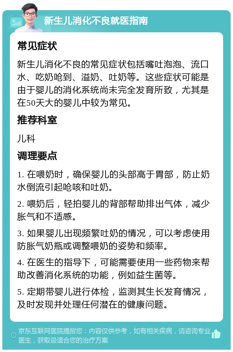 新生儿消化不良就医指南 常见症状 新生儿消化不良的常见症状包括嘴吐泡泡、流口水、吃奶呛到、溢奶、吐奶等。这些症状可能是由于婴儿的消化系统尚未完全发育所致，尤其是在50天大的婴儿中较为常见。 推荐科室 儿科 调理要点 1. 在喂奶时，确保婴儿的头部高于胃部，防止奶水倒流引起呛咳和吐奶。 2. 喂奶后，轻拍婴儿的背部帮助排出气体，减少胀气和不适感。 3. 如果婴儿出现频繁吐奶的情况，可以考虑使用防胀气奶瓶或调整喂奶的姿势和频率。 4. 在医生的指导下，可能需要使用一些药物来帮助改善消化系统的功能，例如益生菌等。 5. 定期带婴儿进行体检，监测其生长发育情况，及时发现并处理任何潜在的健康问题。