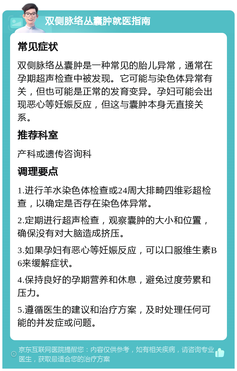 双侧脉络丛囊肿就医指南 常见症状 双侧脉络丛囊肿是一种常见的胎儿异常，通常在孕期超声检查中被发现。它可能与染色体异常有关，但也可能是正常的发育变异。孕妇可能会出现恶心等妊娠反应，但这与囊肿本身无直接关系。 推荐科室 产科或遗传咨询科 调理要点 1.进行羊水染色体检查或24周大排畸四维彩超检查，以确定是否存在染色体异常。 2.定期进行超声检查，观察囊肿的大小和位置，确保没有对大脑造成挤压。 3.如果孕妇有恶心等妊娠反应，可以口服维生素B6来缓解症状。 4.保持良好的孕期营养和休息，避免过度劳累和压力。 5.遵循医生的建议和治疗方案，及时处理任何可能的并发症或问题。