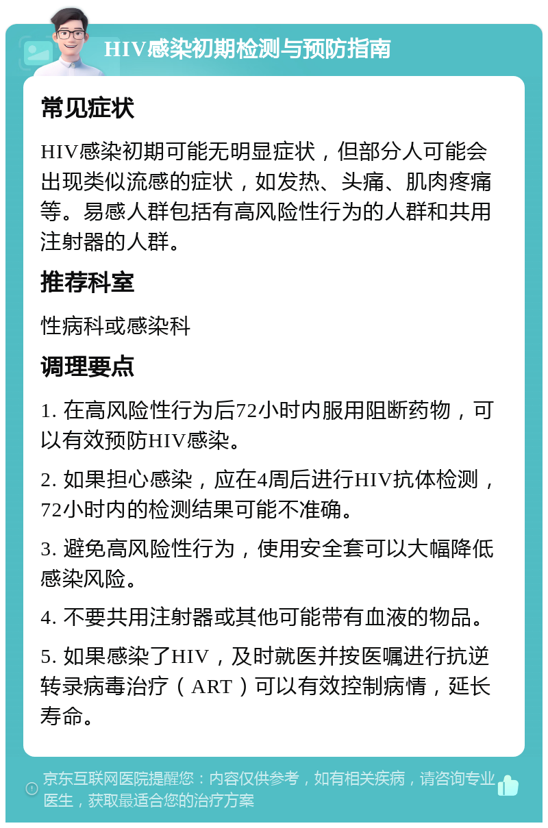 HIV感染初期检测与预防指南 常见症状 HIV感染初期可能无明显症状，但部分人可能会出现类似流感的症状，如发热、头痛、肌肉疼痛等。易感人群包括有高风险性行为的人群和共用注射器的人群。 推荐科室 性病科或感染科 调理要点 1. 在高风险性行为后72小时内服用阻断药物，可以有效预防HIV感染。 2. 如果担心感染，应在4周后进行HIV抗体检测，72小时内的检测结果可能不准确。 3. 避免高风险性行为，使用安全套可以大幅降低感染风险。 4. 不要共用注射器或其他可能带有血液的物品。 5. 如果感染了HIV，及时就医并按医嘱进行抗逆转录病毒治疗（ART）可以有效控制病情，延长寿命。