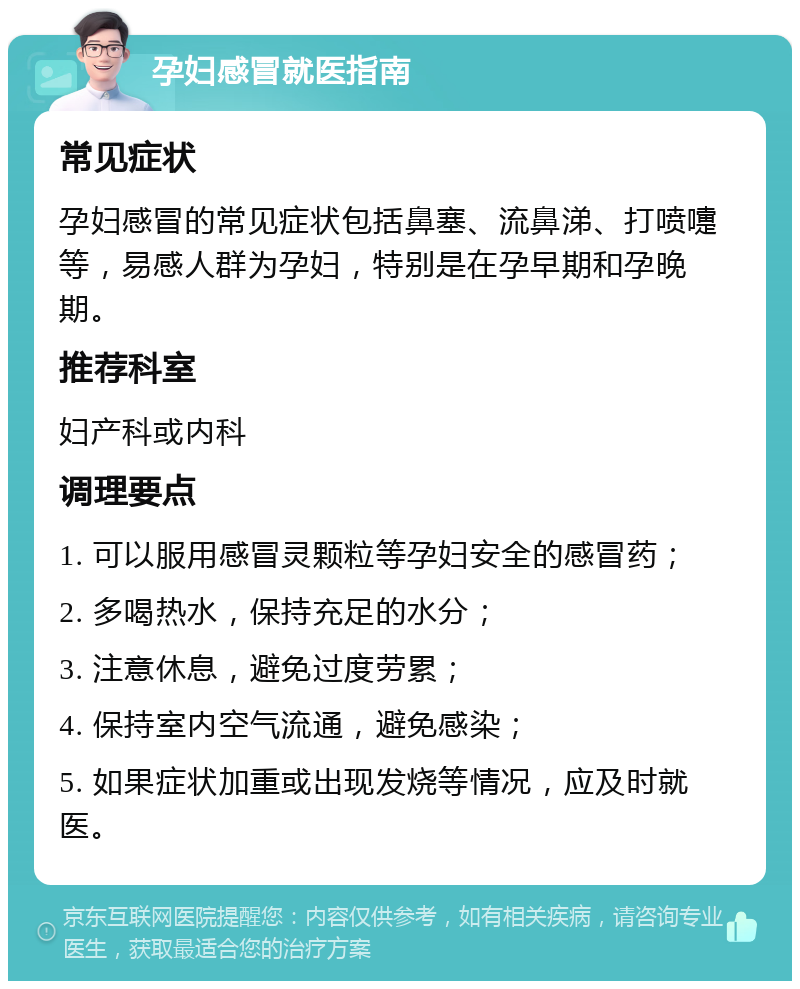 孕妇感冒就医指南 常见症状 孕妇感冒的常见症状包括鼻塞、流鼻涕、打喷嚏等，易感人群为孕妇，特别是在孕早期和孕晚期。 推荐科室 妇产科或内科 调理要点 1. 可以服用感冒灵颗粒等孕妇安全的感冒药； 2. 多喝热水，保持充足的水分； 3. 注意休息，避免过度劳累； 4. 保持室内空气流通，避免感染； 5. 如果症状加重或出现发烧等情况，应及时就医。