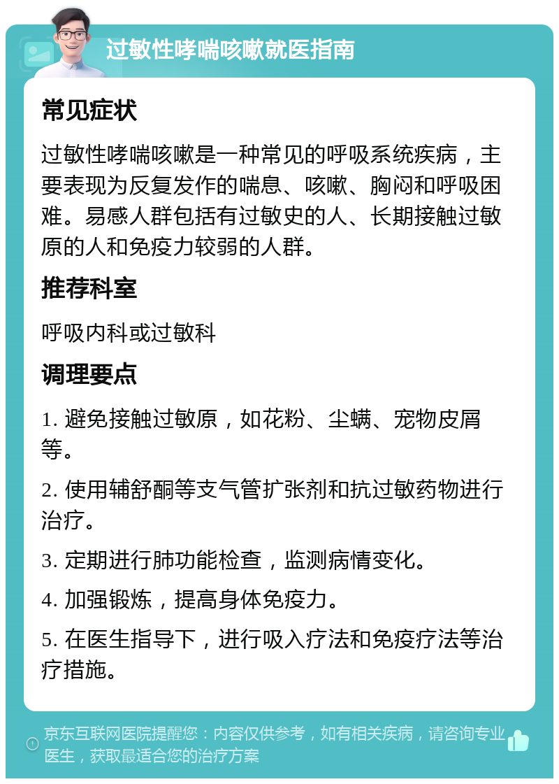 过敏性哮喘咳嗽就医指南 常见症状 过敏性哮喘咳嗽是一种常见的呼吸系统疾病，主要表现为反复发作的喘息、咳嗽、胸闷和呼吸困难。易感人群包括有过敏史的人、长期接触过敏原的人和免疫力较弱的人群。 推荐科室 呼吸内科或过敏科 调理要点 1. 避免接触过敏原，如花粉、尘螨、宠物皮屑等。 2. 使用辅舒酮等支气管扩张剂和抗过敏药物进行治疗。 3. 定期进行肺功能检查，监测病情变化。 4. 加强锻炼，提高身体免疫力。 5. 在医生指导下，进行吸入疗法和免疫疗法等治疗措施。