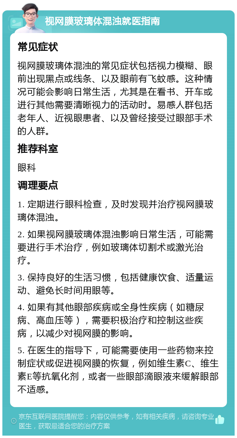 视网膜玻璃体混浊就医指南 常见症状 视网膜玻璃体混浊的常见症状包括视力模糊、眼前出现黑点或线条、以及眼前有飞蚊感。这种情况可能会影响日常生活，尤其是在看书、开车或进行其他需要清晰视力的活动时。易感人群包括老年人、近视眼患者、以及曾经接受过眼部手术的人群。 推荐科室 眼科 调理要点 1. 定期进行眼科检查，及时发现并治疗视网膜玻璃体混浊。 2. 如果视网膜玻璃体混浊影响日常生活，可能需要进行手术治疗，例如玻璃体切割术或激光治疗。 3. 保持良好的生活习惯，包括健康饮食、适量运动、避免长时间用眼等。 4. 如果有其他眼部疾病或全身性疾病（如糖尿病、高血压等），需要积极治疗和控制这些疾病，以减少对视网膜的影响。 5. 在医生的指导下，可能需要使用一些药物来控制症状或促进视网膜的恢复，例如维生素C、维生素E等抗氧化剂，或者一些眼部滴眼液来缓解眼部不适感。