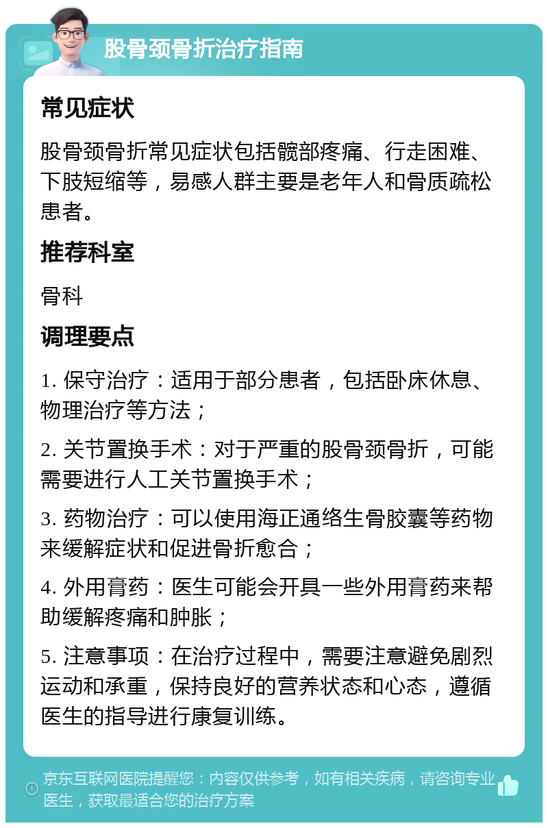 股骨颈骨折治疗指南 常见症状 股骨颈骨折常见症状包括髋部疼痛、行走困难、下肢短缩等，易感人群主要是老年人和骨质疏松患者。 推荐科室 骨科 调理要点 1. 保守治疗：适用于部分患者，包括卧床休息、物理治疗等方法； 2. 关节置换手术：对于严重的股骨颈骨折，可能需要进行人工关节置换手术； 3. 药物治疗：可以使用海正通络生骨胶囊等药物来缓解症状和促进骨折愈合； 4. 外用膏药：医生可能会开具一些外用膏药来帮助缓解疼痛和肿胀； 5. 注意事项：在治疗过程中，需要注意避免剧烈运动和承重，保持良好的营养状态和心态，遵循医生的指导进行康复训练。