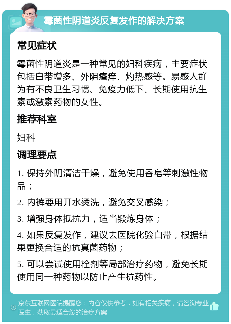 霉菌性阴道炎反复发作的解决方案 常见症状 霉菌性阴道炎是一种常见的妇科疾病，主要症状包括白带增多、外阴瘙痒、灼热感等。易感人群为有不良卫生习惯、免疫力低下、长期使用抗生素或激素药物的女性。 推荐科室 妇科 调理要点 1. 保持外阴清洁干燥，避免使用香皂等刺激性物品； 2. 内裤要用开水烫洗，避免交叉感染； 3. 增强身体抵抗力，适当锻炼身体； 4. 如果反复发作，建议去医院化验白带，根据结果更换合适的抗真菌药物； 5. 可以尝试使用栓剂等局部治疗药物，避免长期使用同一种药物以防止产生抗药性。