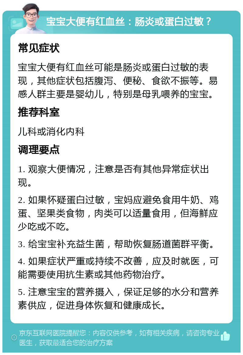 宝宝大便有红血丝：肠炎或蛋白过敏？ 常见症状 宝宝大便有红血丝可能是肠炎或蛋白过敏的表现，其他症状包括腹泻、便秘、食欲不振等。易感人群主要是婴幼儿，特别是母乳喂养的宝宝。 推荐科室 儿科或消化内科 调理要点 1. 观察大便情况，注意是否有其他异常症状出现。 2. 如果怀疑蛋白过敏，宝妈应避免食用牛奶、鸡蛋、坚果类食物，肉类可以适量食用，但海鲜应少吃或不吃。 3. 给宝宝补充益生菌，帮助恢复肠道菌群平衡。 4. 如果症状严重或持续不改善，应及时就医，可能需要使用抗生素或其他药物治疗。 5. 注意宝宝的营养摄入，保证足够的水分和营养素供应，促进身体恢复和健康成长。